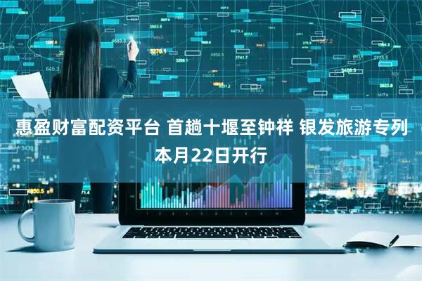 惠盈财富配资平台 首趟十堰至钟祥 银发旅游专列本月22日开行
