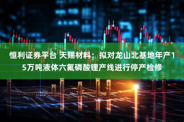 恒利证券平台 天赐材料：拟对龙山北基地年产15万吨液体六氟磷酸锂产线进行停产检修
