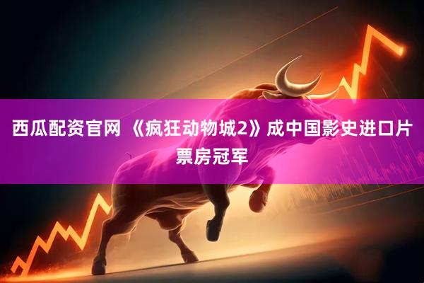 西瓜配资官网 《疯狂动物城2》成中国影史进口片票房冠军