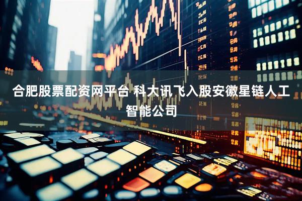 合肥股票配资网平台 科大讯飞入股安徽星链人工智能公司