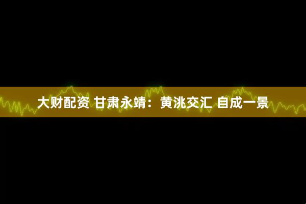 大财配资 甘肃永靖：黄洮交汇 自成一景