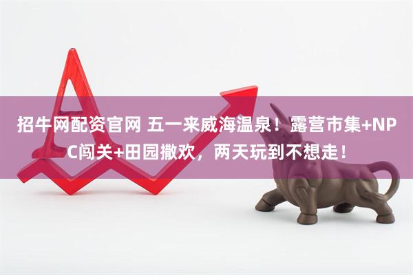 招牛网配资官网 五一来威海温泉！露营市集+NPC闯关+田园撒欢，两天玩到不想走！