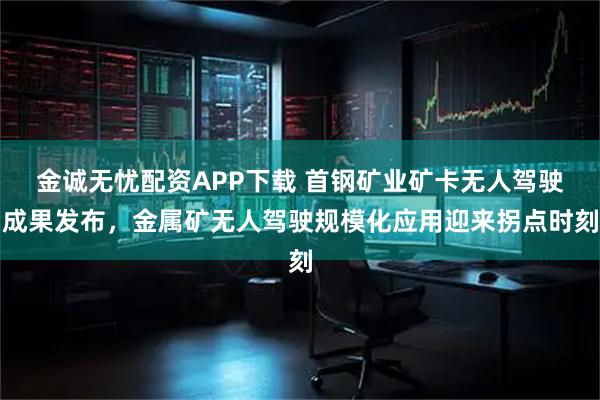 金诚无忧配资APP下载 首钢矿业矿卡无人驾驶成果发布，金属矿无人驾驶规模化应用迎来拐点时刻