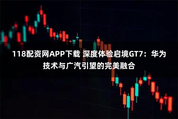 118配资网APP下载 深度体验启境GT7：华为技术与广汽引望的完美融合